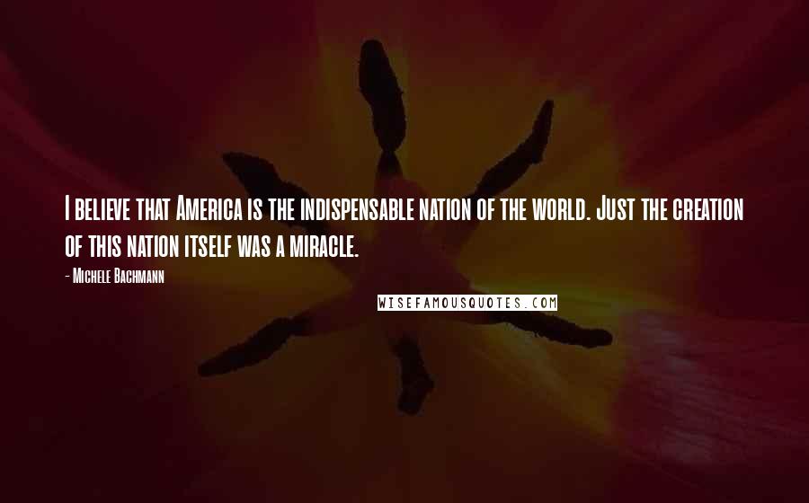 Michele Bachmann Quotes: I believe that America is the indispensable nation of the world. Just the creation of this nation itself was a miracle.