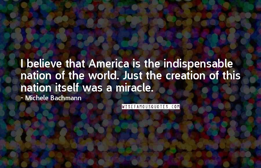 Michele Bachmann Quotes: I believe that America is the indispensable nation of the world. Just the creation of this nation itself was a miracle.