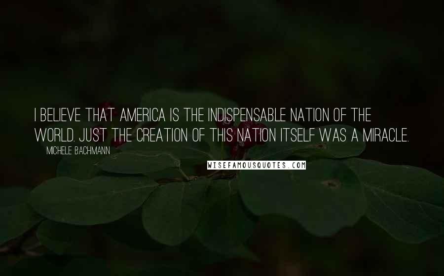 Michele Bachmann Quotes: I believe that America is the indispensable nation of the world. Just the creation of this nation itself was a miracle.