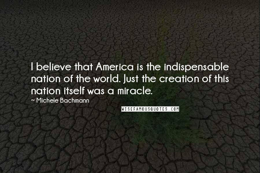 Michele Bachmann Quotes: I believe that America is the indispensable nation of the world. Just the creation of this nation itself was a miracle.