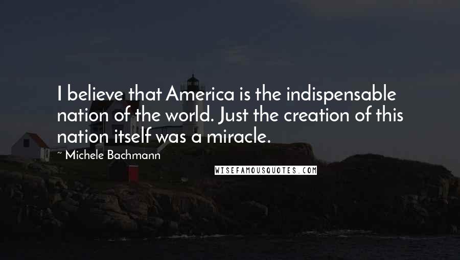 Michele Bachmann Quotes: I believe that America is the indispensable nation of the world. Just the creation of this nation itself was a miracle.