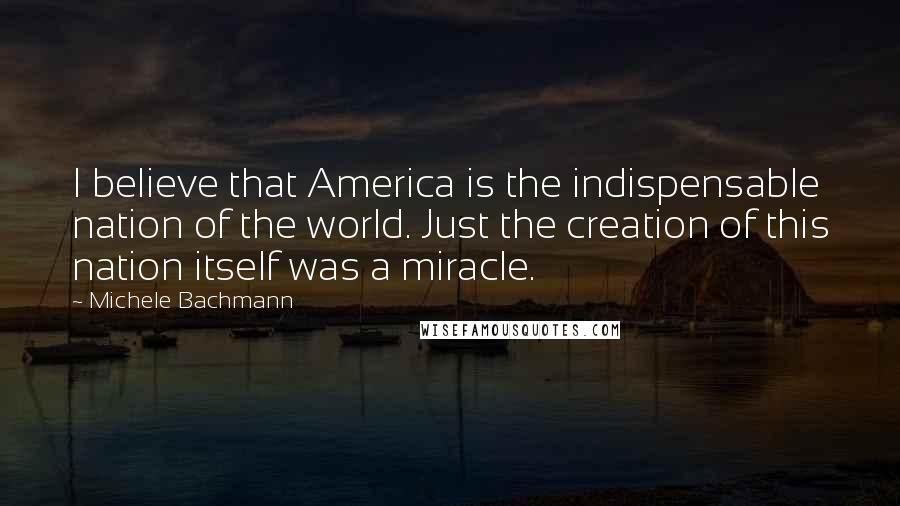 Michele Bachmann Quotes: I believe that America is the indispensable nation of the world. Just the creation of this nation itself was a miracle.