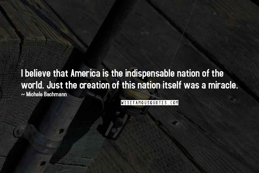 Michele Bachmann Quotes: I believe that America is the indispensable nation of the world. Just the creation of this nation itself was a miracle.