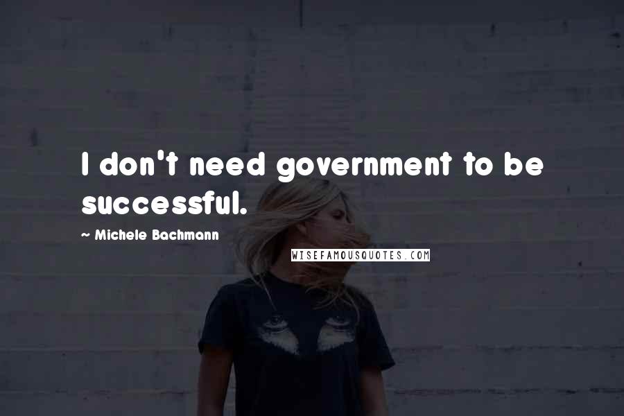 Michele Bachmann Quotes: I don't need government to be successful.