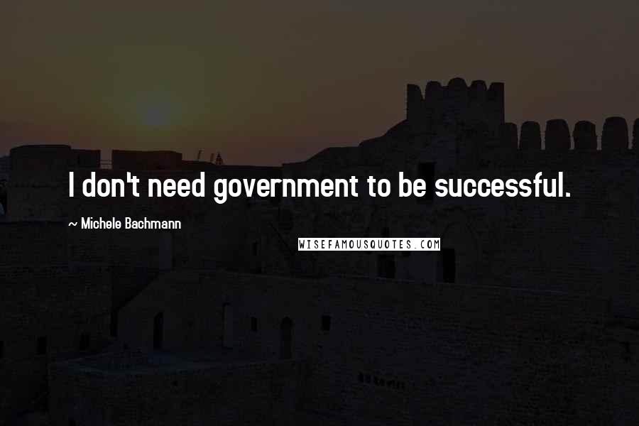 Michele Bachmann Quotes: I don't need government to be successful.