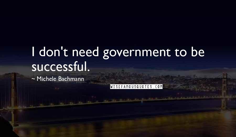 Michele Bachmann Quotes: I don't need government to be successful.