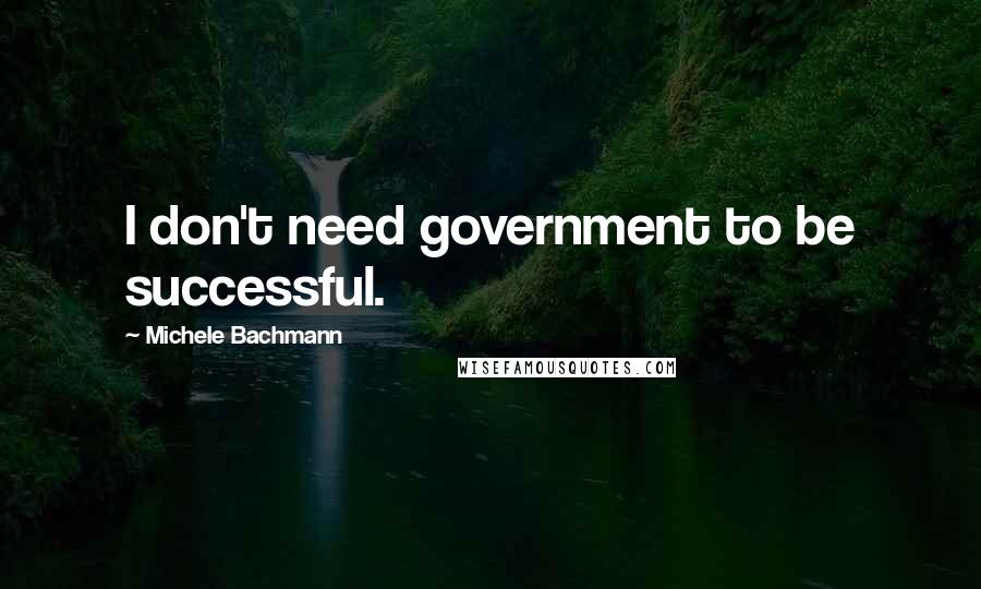 Michele Bachmann Quotes: I don't need government to be successful.