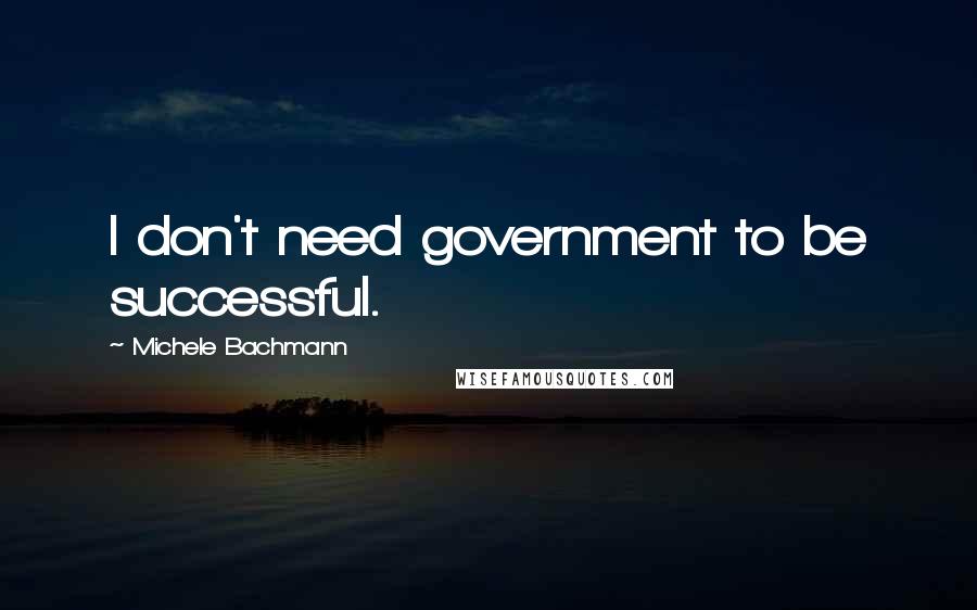 Michele Bachmann Quotes: I don't need government to be successful.