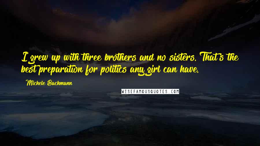 Michele Bachmann Quotes: I grew up with three brothers and no sisters. That's the best preparation for politics any girl can have.