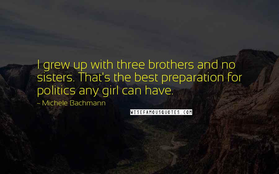 Michele Bachmann Quotes: I grew up with three brothers and no sisters. That's the best preparation for politics any girl can have.