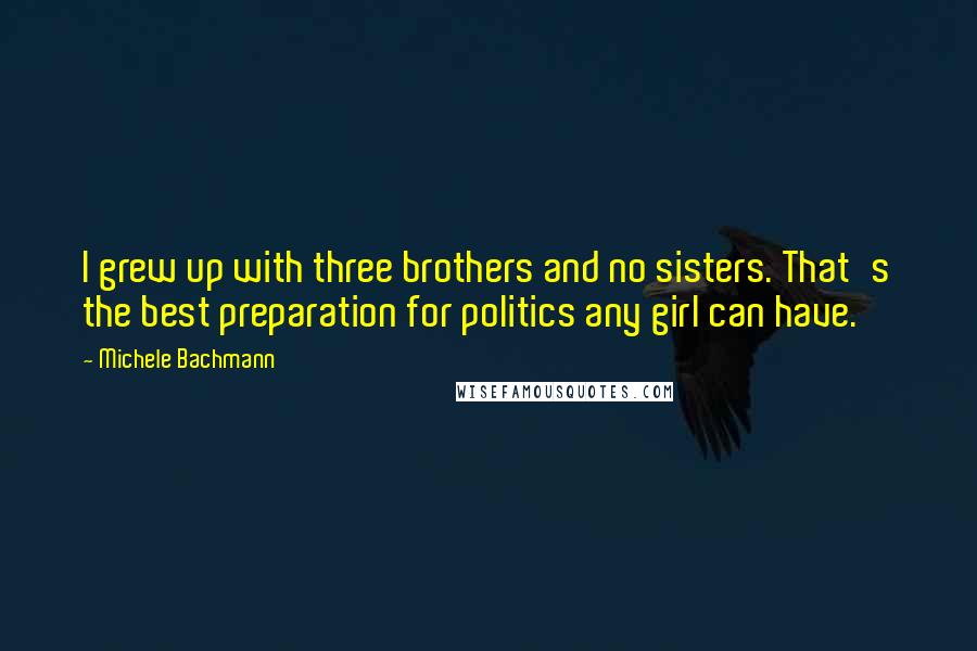 Michele Bachmann Quotes: I grew up with three brothers and no sisters. That's the best preparation for politics any girl can have.