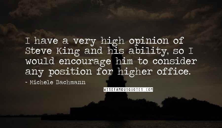 Michele Bachmann Quotes: I have a very high opinion of Steve King and his ability, so I would encourage him to consider any position for higher office.