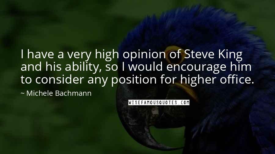 Michele Bachmann Quotes: I have a very high opinion of Steve King and his ability, so I would encourage him to consider any position for higher office.