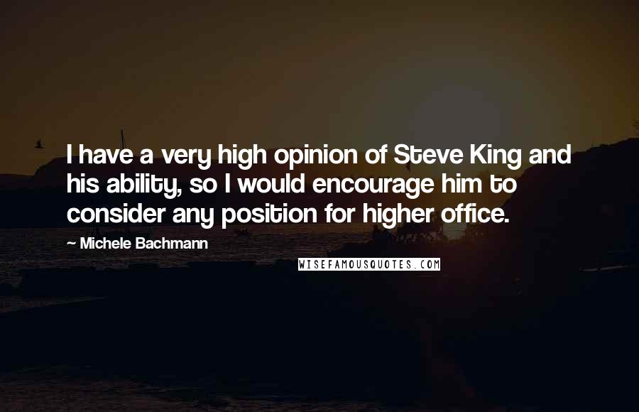 Michele Bachmann Quotes: I have a very high opinion of Steve King and his ability, so I would encourage him to consider any position for higher office.