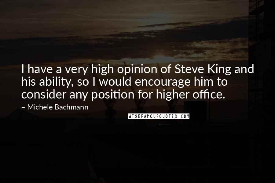 Michele Bachmann Quotes: I have a very high opinion of Steve King and his ability, so I would encourage him to consider any position for higher office.