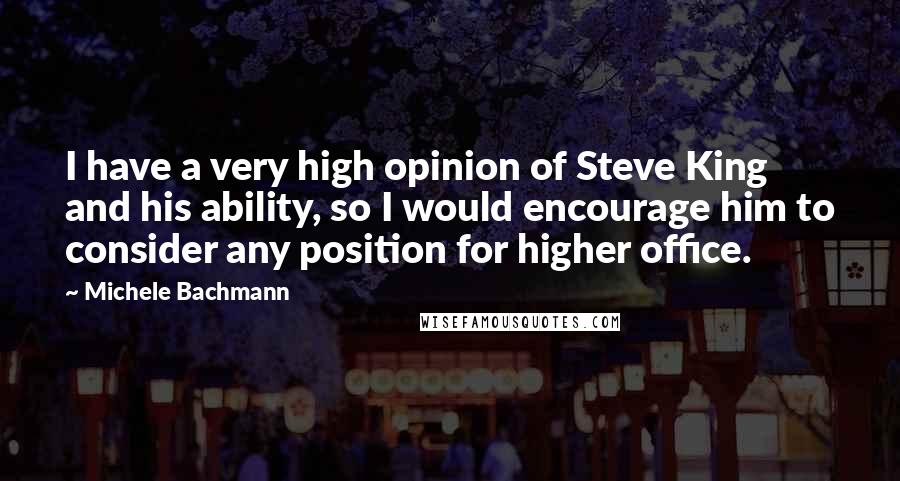 Michele Bachmann Quotes: I have a very high opinion of Steve King and his ability, so I would encourage him to consider any position for higher office.