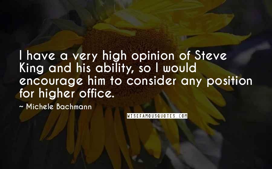 Michele Bachmann Quotes: I have a very high opinion of Steve King and his ability, so I would encourage him to consider any position for higher office.