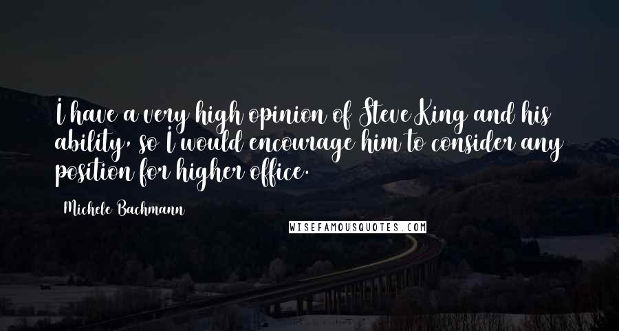 Michele Bachmann Quotes: I have a very high opinion of Steve King and his ability, so I would encourage him to consider any position for higher office.