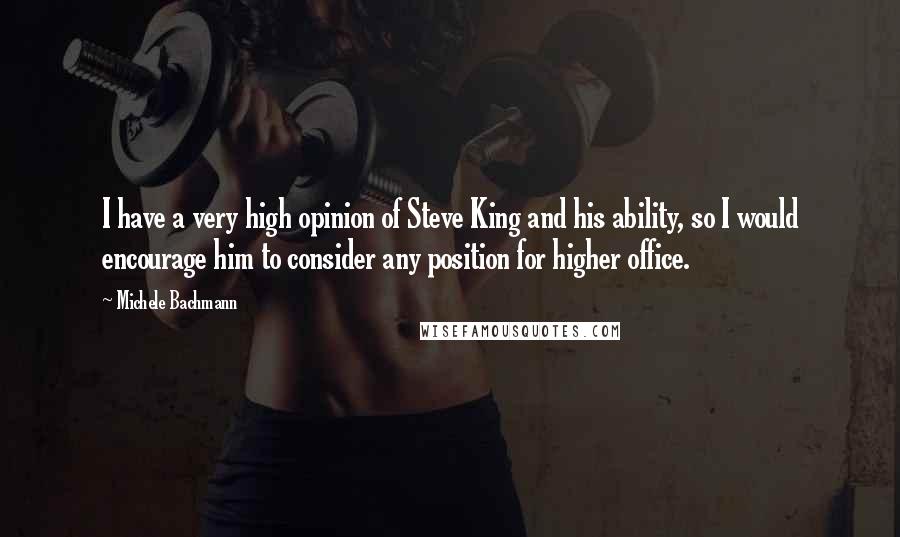 Michele Bachmann Quotes: I have a very high opinion of Steve King and his ability, so I would encourage him to consider any position for higher office.