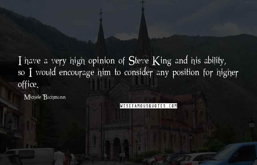 Michele Bachmann Quotes: I have a very high opinion of Steve King and his ability, so I would encourage him to consider any position for higher office.