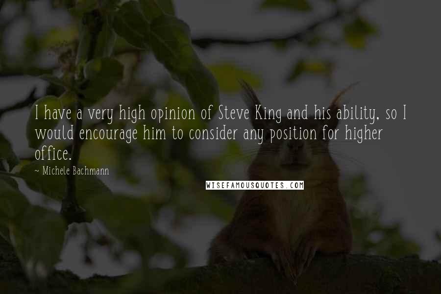 Michele Bachmann Quotes: I have a very high opinion of Steve King and his ability, so I would encourage him to consider any position for higher office.