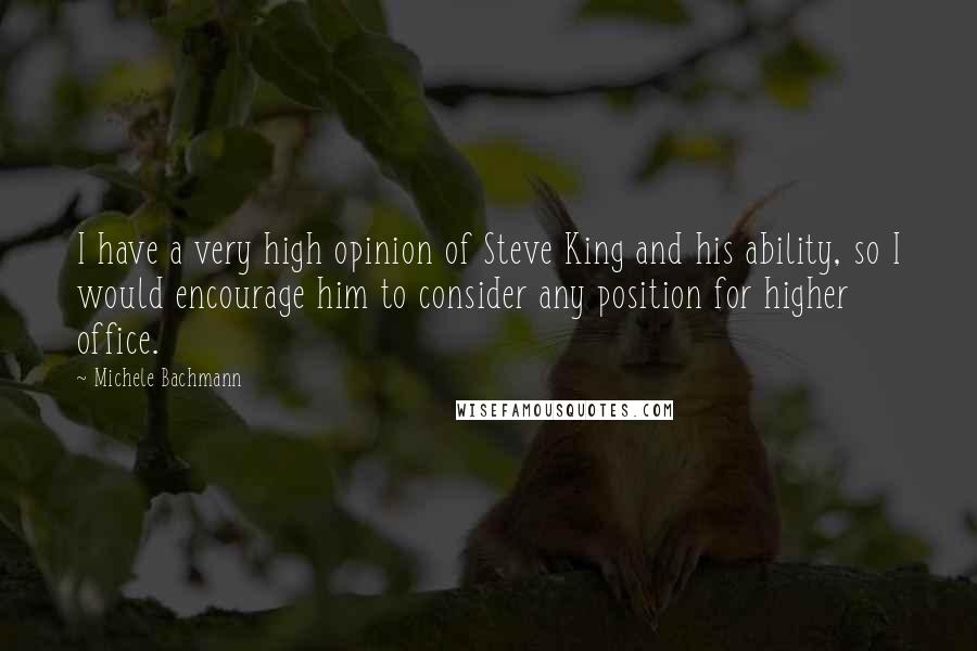 Michele Bachmann Quotes: I have a very high opinion of Steve King and his ability, so I would encourage him to consider any position for higher office.