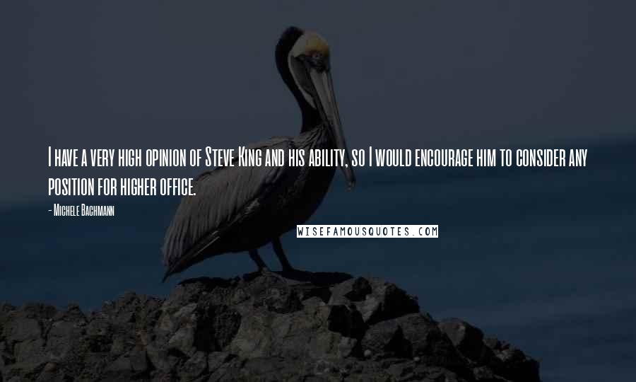 Michele Bachmann Quotes: I have a very high opinion of Steve King and his ability, so I would encourage him to consider any position for higher office.