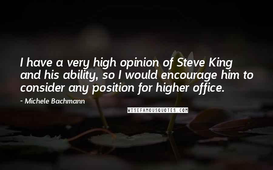 Michele Bachmann Quotes: I have a very high opinion of Steve King and his ability, so I would encourage him to consider any position for higher office.
