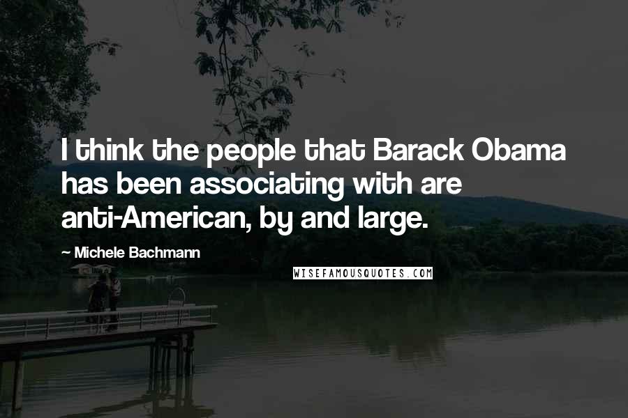 Michele Bachmann Quotes: I think the people that Barack Obama has been associating with are anti-American, by and large.