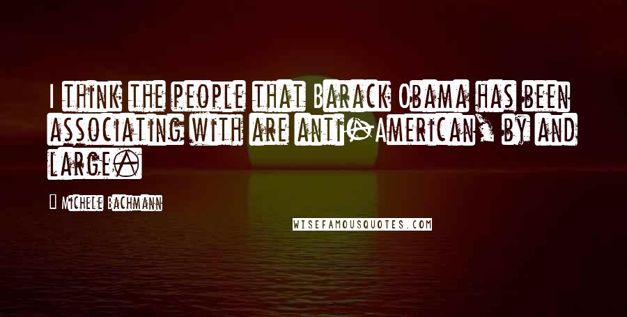 Michele Bachmann Quotes: I think the people that Barack Obama has been associating with are anti-American, by and large.