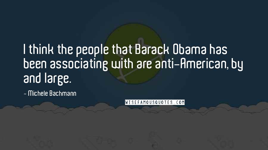 Michele Bachmann Quotes: I think the people that Barack Obama has been associating with are anti-American, by and large.