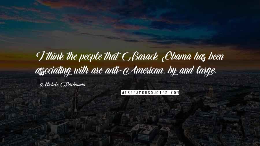 Michele Bachmann Quotes: I think the people that Barack Obama has been associating with are anti-American, by and large.