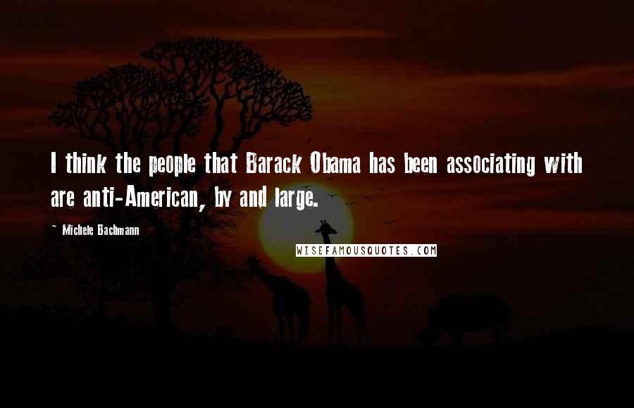 Michele Bachmann Quotes: I think the people that Barack Obama has been associating with are anti-American, by and large.