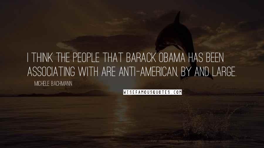 Michele Bachmann Quotes: I think the people that Barack Obama has been associating with are anti-American, by and large.