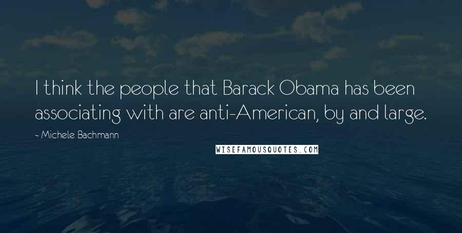 Michele Bachmann Quotes: I think the people that Barack Obama has been associating with are anti-American, by and large.