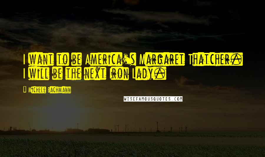 Michele Bachmann Quotes: I want to be America's Margaret Thatcher. I will be the next Iron Lady.