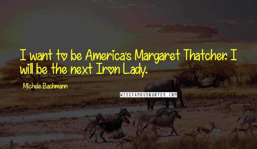 Michele Bachmann Quotes: I want to be America's Margaret Thatcher. I will be the next Iron Lady.