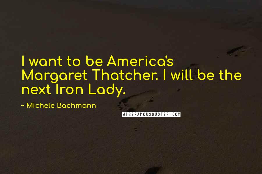 Michele Bachmann Quotes: I want to be America's Margaret Thatcher. I will be the next Iron Lady.