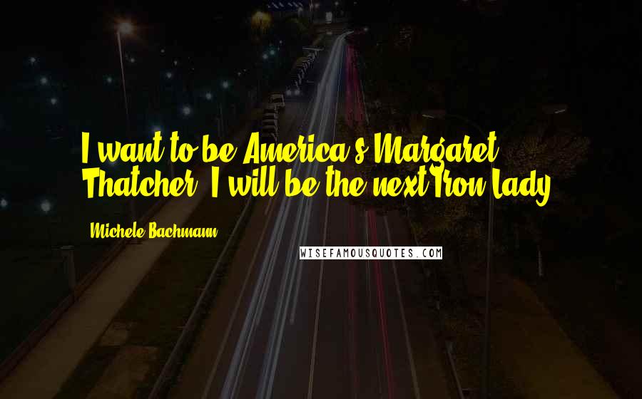 Michele Bachmann Quotes: I want to be America's Margaret Thatcher. I will be the next Iron Lady.