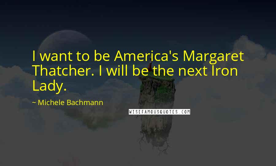 Michele Bachmann Quotes: I want to be America's Margaret Thatcher. I will be the next Iron Lady.