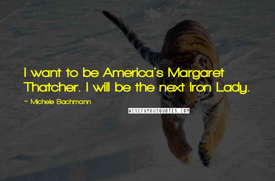 Michele Bachmann Quotes: I want to be America's Margaret Thatcher. I will be the next Iron Lady.