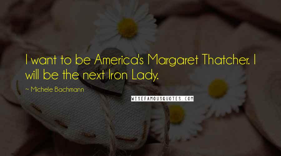 Michele Bachmann Quotes: I want to be America's Margaret Thatcher. I will be the next Iron Lady.