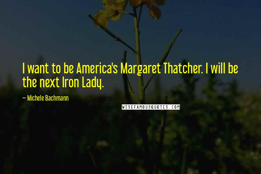 Michele Bachmann Quotes: I want to be America's Margaret Thatcher. I will be the next Iron Lady.