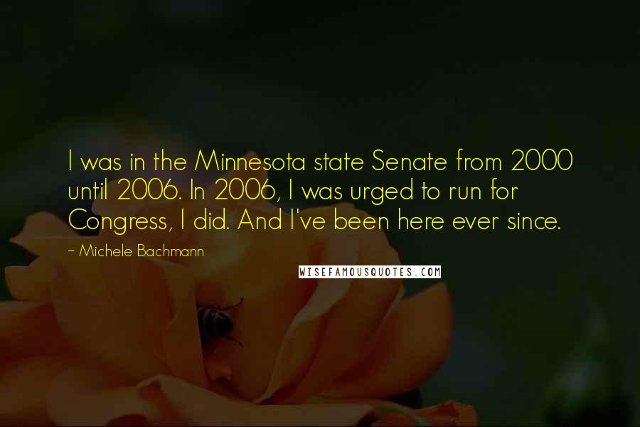 Michele Bachmann Quotes: I was in the Minnesota state Senate from 2000 until 2006. In 2006, I was urged to run for Congress, I did. And I've been here ever since.