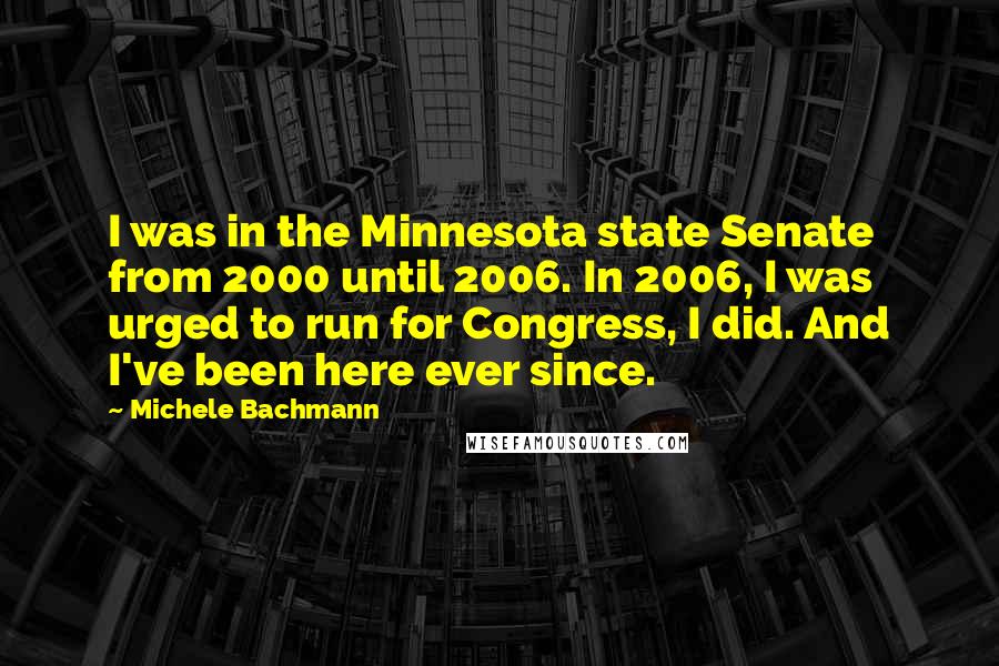 Michele Bachmann Quotes: I was in the Minnesota state Senate from 2000 until 2006. In 2006, I was urged to run for Congress, I did. And I've been here ever since.