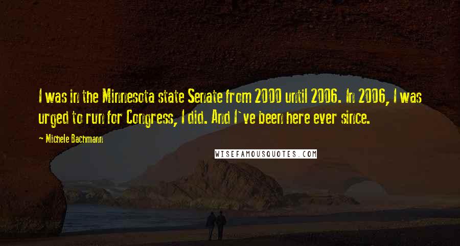 Michele Bachmann Quotes: I was in the Minnesota state Senate from 2000 until 2006. In 2006, I was urged to run for Congress, I did. And I've been here ever since.