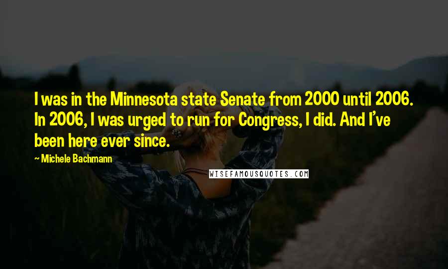 Michele Bachmann Quotes: I was in the Minnesota state Senate from 2000 until 2006. In 2006, I was urged to run for Congress, I did. And I've been here ever since.
