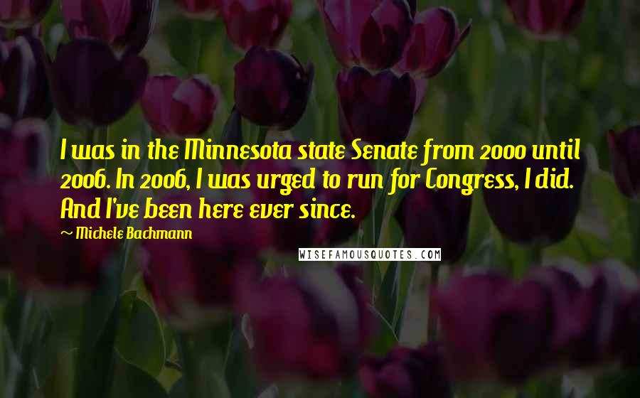 Michele Bachmann Quotes: I was in the Minnesota state Senate from 2000 until 2006. In 2006, I was urged to run for Congress, I did. And I've been here ever since.