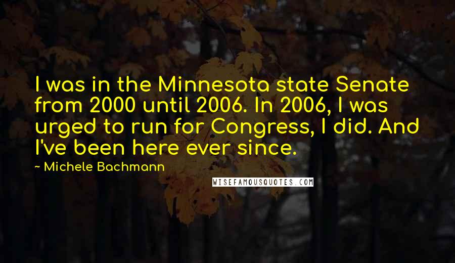 Michele Bachmann Quotes: I was in the Minnesota state Senate from 2000 until 2006. In 2006, I was urged to run for Congress, I did. And I've been here ever since.