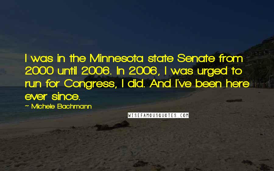 Michele Bachmann Quotes: I was in the Minnesota state Senate from 2000 until 2006. In 2006, I was urged to run for Congress, I did. And I've been here ever since.